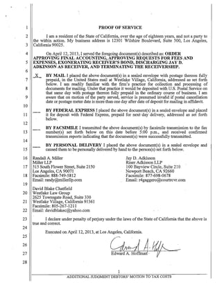 1
2
3
4
5
6
PROOF OF SERVICE
I am a resident ofthe State of California, over the age of eighteen years, and not a party to
the within action. My business address is 12301 Wilshire Boulevard, Suite 500, Los Angeles,
California 90025. .
On April 12, 2013, I served the foregoing document(s) described as: ORDER
APPROVING FINAL ACCOUNTING, APPROVING REQUESTS FOR FEES AND
EXPENSES, EXONERATING RECEIVER'S BOND, DISCHARGING JAY D.·
ADKINSON AS RECEIVER, AND TERMINATING THE RECEIVERSIDP.
BY MAIL I placed the above document(s) in a sealed envelope with postage thereon fully
prepaid, in the United States mail at Westlake Village, California, addressed as set forth
below. I am readily familiar with the finn's practice for collection and processing of
documents for mailing. Under that practice it would be deposited with U.S. Postal Service on
that same day with postage thereon fully prepaid in the ordinary course of business. I am
aware that on motion of the party served, service is presumed invalid if postal cancellation
date or postage meter date is more than one day after date ofdeposit for mailing in affidavit.
BY FEDERAL EXPRESS I placed the above document(s) in a sealed envelope and placed
it for deposit with Federal Express, prepaid for next'dai delivery, addressed as set forth
below.
BY FACSIMILE I transmitted the above document(s) by facsimile transmission to the fax
number(s) set forth below on this date before 5:00 p.m., and received confirnied
transmission reports indicating that the document(s) were successfully transmitted.
BY PERSONAL DELIVERY I placed the above document(s) in a sealed envelope and
caused them to be personally delivered by hand to the person(s) set forth below.
16 Randall A. Miller
MillerLLP
Jay D. Adkisson
Riser Adkisson LLP
17 515 South Flower Street, Suite 2150
Los Angeles, CA 90071
18 Facsimile: 888-749-5812
Email: randy@millerllp.com
19
David Blake Chatfield
20 Westlake Law Group
2625 Townsgate Road, Suite 330
21 Westlake Village, California 91361
Facsimile: 805-267-1211
22 Email: davidblakec@yahoo.com
100 Bayview Circle, Suite 210
Newport Beach, CA 92660
Facsimile: 877-698-0678
Email: t4gaggero@courtrcvr.com
23 I declare under penalty ofperjury under the laws ofthe State of California that the above is
24
25
26
27
28
true and correct.
Executed on April 12, 2013, at Los Angeles, California.
Ckd ~,iflt-Edward A. Hoffm·
1
-
ADDITIONAL JUD0MENT DEBTORS' MOTION TO TAX COSTS
 