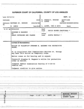I1
;
j
!
SUPERIOR 'COURT OF CALIFORNIA, COUNTY OF LOS ANGELES
"DATE: 06/19/12 DEPT. lA
HONORABLE JUDGE B. GREGG/C. HUDSON
S. LOPEZ
DEPUTY CLERK
eSA
HONORABLE MATTHEW ST. GEORGE
#1
JUDGE PRO TEM ELECTRONIC RECORDING MONITOR
M. LEWIS Deputy Sheriff L. LOPEZ, CSR # 6876 Reporter
8:30 am BC286925 Plaintiff
Counsel DAVID BLAKE CHATFIELD *
" . .. ... " ...... "STEPHEN' "M 'gAGGERO"' ,__ " . __ . ...._.. . . _.w.. .. _...•__..,;.. _.._. ~
VS Defendant
KNAPP PETERSEN AND CLARKE Coumel AUSTA WAKILY *
NATURE OF PROCEEDINGS:
MOTION OF PLAINTIFF 'STEPHEN M. GAGGERO FOR PROTECTIVE
ORDER;
It is stipulateq. that Commissioner Matthew st. George
may hear this matter as Temporary Judge.
Matter comes on for hearing and is argued.
Plaintiff Stephen M. Gaggero's motion _for protective
order is denied.
Judgment debtor examination hearing of 6-20-~2
remains set~
Judgment creditor to give notice.
-I-----~~---~~-- ---~-----------~-~- --------~---~~
I'
~'II.:..._~.-.._~'.: -.~.:'-::'. ".. -... -: ....:.: ..:. . ....... -:.:._. -.':_:.:' ....- ...: .....:.~ ~.:..._:~....:___.__.._..._.....:._:~.._~... :.~_.:....__ ..... _._...__
I--r------~l~--- ----.---~---~. ---- ------ ----- ------ ---- ----------- n__________ ---- --- -- ------ ---- -- -- -------- --------
~_ j _~ --r.~~~::::::::=~=~=~~=~==~~~:::::::;;::=;~.f=P-=;;==:::r-ri£_Pl:~~=:'-I~x:=====I=~:Mi~·..~:;;.g::·~~~·si:;;;:E~N~··~r~is~RED§.'-===1=====----I I -I~fl"- .Ra'g~ . l.--o~. 1===-=B..-. ~I=~:..:.::-. ...:.::.:..:.........:..:....:t...::..:.~~==r::-9:i:_:f2:-__-__-__---11--
IF
:~~i~~--------------------~----------------G0~~-eLERK
I 1.'-1
, :-:
I ,.<~ ..•...
 