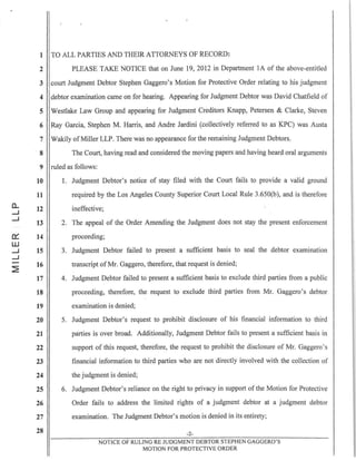 0....
.-l
.-l
0::
W
.-l
.-l
:2:
1 TO ALL PARTIES AND THEIR ATTORNEYS OF RECORD:
2 PLEASE TAKE NOTICE that on June 19,2012 in Department IA of the above-entitled
3 court Judgment Debtor Stephen Gaggero's Motion for Protective Order relating to his judgment
4 debtor examination came on for hearing. Appearing for Judgment Debtor was David Chatfield of
5 Westlake Law Group and appearing for Judgment Creditors Knapp, Petersen & Clarke, Steven
6 Ray Garcia, Stephen M. Harris, and Andre Jardini (collectively referred to as KPC) was Austa
7 Wakily of Miller LLP. There was no appearance for the remaining Judgment Debtors.
8 The Court, having read and considered the moving papers and having heard oral arguments
9 ruled as follows:
10
11
12
13
14
15
16
17
18
19
20
21
22
23
24
25
26
27
28
1. Judgment Debtor's notice of stay filed with the Court fails to provide a valid ground
required by the Los Angeles County Superior Court Local Rule 3.650(b), and is therefore
ineffective;
2. The appeal of the Order Amending the Judgment does not stay the present enforcement
proceeding;
3. Judgment Debtor failed to present a sufficient basis to seal the debtor examination
transcript of Mr. Gaggero, therefore, that request is denied;
4. Judgment Debtor failed to present a sufficient basis to exclude third parties from a public
proceeding, therefore, the request to exclude third parties from Mr. Gaggero's debtor
examination is denied;
5. Judgment Debtor's request to prohibit disclosure of his financial information to third
parties is over broad. Additionally, Judgment Debtor fails to present a sufficient basis in
support of this request, therefore, the request to prohibit the disclosure of Mr. Gaggero's
financial information to third parties who are not directly involved with the collection of
the judgment is denied;
6. Judgment Debtor's reliance on the right to privacy in support of the Motion for Protective
Order fails to address the limited rights of a judgment debtor at a judgment debtor
examination. The Judgment Debtor's motion is denied in its entirety;
-2-
NOTICE OF RULING RE JUDGMENT DEBTOR STEPHEN GAGGERO'S
MOTION FOR PROTECTIVE ORDER
 