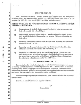 1
2
3
4
5
6
7
8
9
10
11
a.. 12
....J
....J
13
0:::: 14
W
....J 15
....J
~
16
17
18
19
20
21
22
23
24
25
26
27
28
PROOF OF SERVICE
I am a resident of the State of California, over the age of eighteen years, and not a party to
the within action. My business address is Miller LLP, SIS South Flower Street, Suite 2150, Los
Angeles, CA 90071-220 l. On June 19, 2012 I served the within documents:
NOTICE OF RULING RE JUDGMENT DEBTOR STEPHEN GAGGERO'S MOTION
FOR PROTECTIVE ORDER
o
o
o
o
by transmitting via facsimile the document(s) listed above to the fax number(s) set
forth below on this date before 5:00 p.m.
by placing the document(s) listed above in a sealed envelope with postage thereon
fully prepaid, in the United States mail at Los Angeles, California addressed as set
forth below.
by causing to be personally served to the person(s) at the addressees) set forth below
on this date before 5:00 p.m.
by causing such document to be transmitted by electronic mail to the office of the
addressees as set forth below on this date before 5:00 p.m.
by causing such document(s) to be sent overnight via Federal Express; I enclosed
such document(s) in an envelope/package provided by Federal Express addressed to
the person(s) at the address (es) set forth below and I placed the envelope/package
for collection at a drop box provided by Federal Express.
SEE ATTACHED SERVICE LIST
I am readily familiar with the finn's practice of collection and processing correspondence
for mailing. Under that practice it would be deposited with the U.S. Postal Service on that same
day with postage thereon fully prepaid in the ordinary course of business. I am aware that on
motion ofthe party served, service is presumed invalid if postal cancellation date or postage meter
date is more than one day after date of deposit for mailing in affidavit.
I declare under penalty ofperjury under the laws of the State of California that the above is
true and correct.
Executed on June 19,2012, at Los Angeles, California.
Joseph Dirkx
-1-
PROOF OF SERVICE
 