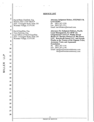 · , . .
1
2
David Blake Chatfield, Esq.
3 WESTLAKE LAW GROUP
2625 Townsgate Road, Suite 330
4 Westlake Village, CA 91361
5
David Esquibias, Esq.
6 Tracy Kitzman, Esq.
Law Offices of David Esquibias
7 2625 Townsgate Road, Suite 330
Westlake Village, CA 91361
8
9
10
11
a... 12
....J
....J
13
0::: 14
W
....J 15
....J
~
16
17
18
19
20
21
22
23
24
25
26
27
28
SERVICE LIST
Attorney Judgment Debtor, STEPHEN M.
GAGGERO
Ph. (805) 267-1220
Fax: (805) 267-1211
Email: davidblakec@hotmail.com
Attorneys for Judgment Debtors, Pacific
Coast Management, 511 OFW LP,
Gingerbread Court LP, Malibu Broad
Beach LP, Marina Glencoe LP, Blu House
LLC, Boardwalk Sunset LLC, and Joseph
Praske as the Trustee of the Giganin Trust,
Arenzano Trust, and Aquasante
Foundation
Ph. (805) 267-1141
Fax: (805) 267-1140
Email: dae@californiatrustattorney.com
thk@californiatrustattorney.com
-2-
PROOF OF SERVICE
 