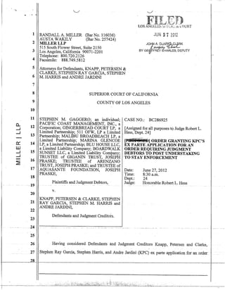 1
2
3
4
5
6
7
8
9
10
11
D... 12.....J
.....J
13
0::: 14
W
.....J 15
.....J
~
16
17
18
-19
20
21
22
23
.. 24.
25
26
27
28
RANDALL A. MILLER (Bar No~ 116036)
AUSTA WAKILY (Bar No. 257424)
MILLERLLP
515 South Flower Street, Suite 2150
Los Angeles, California 90071-2201
Telephone: 800.720.2126
Facsimile: 888.749.5812
Attorneys for Defendants, KNAPP, PETERSEN &
CLARKE, STEPHEN RAY GARCIA, STEPHEN
M. HARRIS and ANDRE JARDINI
JUN 27 2012
SUPERIOR COURT OF CALIFORNIA
COUNTY'OF LOS ANGELES
STEPHEN M. GAGGERO; an individual; CASE NO.: BC286925
PACIFIC COAST MANAGEMENT, INC., a .
Corporation; GINGERBREAD COURT ~P, a [Assigned fOl; all purposes tQ Judge Robert L.
Limited Partnership; 511. OFW, LP a Li¢jted Hess, Dept. 24]
Partnership; MALIBU BROADBEACH ~P, a
Limited Partnership; MARINA GLENCOE [Pl~@jN§"O.] ORDER GRANTING KPC'S
LP, a Limited Partnership; BLU HOUSE LLC, EX PARTE APPLICATION FOR AN
a Limited Liability Company; BOARDWALK ORDER REQUIRING JUDGMENT
SUNSET LLC, a Limited Liability Company; DEBTORS TO POST UNDERSTAKING
TRUSTEE of GIGANIN TRUST, JOSEPH TO STAY ENFORCEMENT
PRASKE; TRUSTEE of ARENZANO
TRUST, JOSEPH PRASKE; and TRUSTEE of
AQUASANTE FOUNDATION,· JOSEPH
PRASKE,
Plaintiffs and Judgment Debtors,
- -- - - - -
v.
KNAPP, PETERSEN & CLARKE, STEPHEN
RAY GARCIA, STEPHEN M. HARRlS and
ANDRE JARDINI,
Defendants and Judgment Creditots.
Date:
Time:
Dept.:
Judge:
June 27,2012
8:30 a.m.
24
Honorable Robert L. Hess
Having considered ·Defendants and Judgm~ntCreditOFs Knapp, Petersen and Clarke,
.S.t~phel} R.~y Garcia, Stephen.Barris,.anclAndr~ Jardini (K:PC) ex parte avpHcatioTI for an ~Ofdef. •..
 