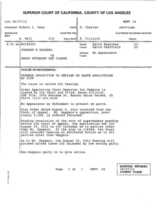 SUPERIOR COURT OF CALIFORNIA, COUNTY OF LOS ANGELES
DATE: 08/07/12 DEPT. 24
HONORABLE Robert L. Hess JUDGE G. Charles DEPUTY CLERK
HONORABLE
EXP
B. Bell CiA
JUDGE PRO TEM ELECTRONIC RECORDING MONITOR
Deputy Sheriff K. Vilicich Reporter
8:30 am BC286925 Plaintiff
Counsel
David Esquibas
David Chatfield
(x)
(x)
STEPHEN M GAGGERO
VS
KNAPP PETERSEN AND CLARKE
NATURE OF PROCEEDINGS:
Defendant No Appearance
Counsel
DEFENSE OPPOSITION TO UNFILED EX PARTE APPLICATION
BY PLTF
The cause is called for hearing.
Order Appointing Court Reporter Pro Tempore is
signed by the Court and filed: Karen Vilicich,
CSR 7634; 2056 Beecham Dr, Rancho Palos Verdes, CA
90275 (310) -251-6192
No Appearance by defendant to present ex parte.
Stay Order dated
Court of Appeal.
iously filed, is
August 6, 2012 received from the
Mr. Gaggero's opposition, prev-
ordered returned.
Pending resolution of the writ of su~ersedeas pending
before the Court of Appeal, the applLcation set for
August 23, 2012 is off calendar as to parties other
than Mr. Gaggero. If the stay is lifted, the Court
will consider hearing on shortened notice as to all
parties other than Gaggero.
As to Mr. Gaggero, the August 23, 2012 hearing will
proceed unless taken off calendar by the moving party.
Non-Gaggero party is to give notice.
Page 1 of 1 DEPT. 24
MINUTES ENTERED
08/07/12
COUNTY CLERK
 