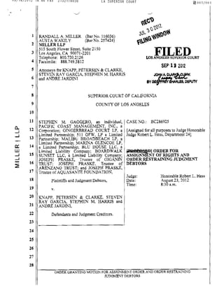 08/14/2012 14:48 FAX 2132174838 LA SUPERIOR COURT ~001/001
0-
.....J
.....J
c:::
W
.....J
.....J
~
-.--../ "--,'
1 RANDALL A. MILLER (Bar No. 116036)
AUSTA WAKILY (Sar No. 257424)
2 MILLERLLP
515 South Flower Street, Suite 2150
3 Los Angeles, CA 90071·2201
Telephone: 800.720.2126
4 Facsimile: 888.749.5812
5 Attorneys for KNAPP, PETERSEN & CLARKE,
STEVEN RAY GARCIA, STEPHEN M. HARRIS
6 and ANDRE JARDINI
7
8
9
10
11
12
13
14
15
16
17
18
19
20
21
22
23
24
2S
26
27
28
SUPERIOR COURT OF CALIFORNIA
COUNTY OF LOS ANGELES
STEPHEN M. GAGGERO, an individual, CASE NO,; BC286925
PACIFIC COAST MANAGEMENT, INC., a
Cotporation: GINGERBREAD COURT LP, a [Assigned for all putposes to Judge Honorable
Limited Partnership; 511 OFW, LP a Limited Judge Robert 1. Hess, Department 24]
Partnership; MALIBU BROADBEACH LP, a
Limited Partnership; MARINA GLENCOE LP,
a Limited Partnership; BLU HOUSE LLC, a
Limited Liability Company; BOARDWALK Fa8pe StiDl ORDER FOR
SUNSET LLC, a Limited Liability Company: ASSIGNMENT OF RIGHTS AND
JOSEPH PRASKE, Trustee of GlGANIN ORDER RESTRAINING JUDGMENT
TRUST; JOSEPH PRASKE, Trustee of DEBTORS
ARENZANO TRUST; and JOSEPH PRASKE,
Trustee of AQUASANTE FOUNDATION,
Plaintiffs and Judgment Debtors,
v.
KNAPP. PETERSEN & CLARKE, STEVEN
RAY GARCIA. STEPHEN M. BARRlS and
ANDRE JARDINI,
Defendants and Judgment Creditors.
Judge;
Date:
Time;
Honorable Robert 1. Hess
August 23, 2012
8:30 a.m.
ORDER GRANTING MOTION fOR ASSIGNMENT ORDER AND ORDER RESTRAI:-.rING
JUDGMENT DEBTORS
 
