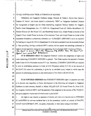 08/14/2012 13:52 FAX 2132174838 LA SUPERIOR COURT
1
2
3
4
5
6
7
8
9
10
11
0- 12..J
...J
13
0::: 14
UJ
..J 15
..J
::li:
16
17
18
19
20
21
22
23
24
25
26
27
28
~003/015
TO ALL PARTIES AND THEIR ATTORNEYS OF RECORD:
Defendants and Judgment Creditors Knapp, Petersen & Clarke's, Steven Ray Garcia's,
Stephen M. HalTis', and Andre Jardini's (collectively, "KPC" or "Judgmem Creditors") Motion
for Assignment of Rights and for Order Restraining Judgment Debtors Stephen M, Gaggero,
Pacific Coast Management, inc" 511 OFW LP, Gingerbread Court LP, Malibu BroadBeach LP,
Marina Glencoe LP, Blu House LLC, and Boardwalk Sunset LLC, Joseph Praske as trustee of the
Giganin Trust, Joseph Praske as trustee of the Arenzano Trust, and Joseph Praske as trustee of the
Aquasante Foundation (collectively referred to as "JUDGMENT DEBTORS") came on regularly
for hearing on August 23.2012 in Department 24 of the above-entitled Court the honorable Robert
1. Hess presiding. Having considered KPC's motion and the papers and pleadings submitted in
support of and opposition and good cause!!,pearing, the Court ,grayts KPC's motion as follows:
n- U>.....r i~ q ""....... ft.«!" -f'iu I ~(I(/rW"f $~ tJl'dv ~ f"4, G:.4.. J. .J.,.
/1.",.«..1 .-..-, lIt!eelf,.~.I f'/'SeJ/#t.JJ 2. •
IT IS ORDERED THAT the Judgment Creditors' motion for aSSignment of rights and
order restraining JUDGMENT DEBTORS is granted, This Order requires the payment of money
under Code of Civil Procedure section 917.1(a), Therefore, JUDGMENT DEBTORS are required
to post an undertaking pursuant to Code of Civil Procedure section 917.I(b) in the amount of
$4,356,471.02 unless the undertaking is given by an admitted surety insurer in which case the
amount of undertaking necessary to stay enforcement ofthis Order is $3,267,353.26.
IT IS FURTHER ORDERED that JUDGMENT DEBTORS rights' to payment now due
or to become due regardless of future development in the following are assigned to Judgment
Creditors clo their attorney, Randall A. Miller, MILLER LLP, 515 South Flower St., Suite 2150,
Los Angeles, California 90071 until the payment of the judgment in the amount of $2.178,235.51
plus post-judgment imerest and allowable costs is paid in full:
1. All rights to any interest or payment of monies now due or to become due to STEPHEN
M. GAGGERO for services rendered that is in the possession, control, or custody of PACJFIC
COAST MANAGEMENT, INC., its agents. employees, or other party acting on its behalf;
-2-
ORDER GRANTING MOTION FOR ASSIGNMENT ORDER AND ORDER RESTRAINING
JUDGMENT DEBTORS
 