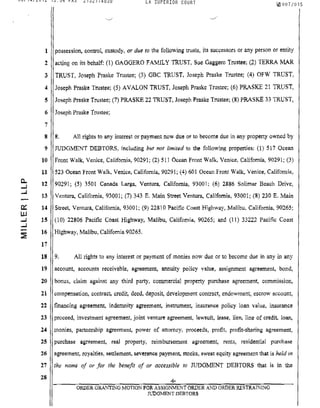 08/14/2012 13:54 FAX 2132174838 LA SUPERIOR COURT tal 007/015
C.
...J
...J
0:::
UJ
...J
...J
:E
1 possession, control, custody, or due to the following trusts, its successors or any person or entity
2 acting on its behalf: (1) GAGGERO FAMILY TRUST, Sue Gaggero Trustee; (2) TERRA MAR
3 TRUST, Joseph Praske Trustee; (3) GBC TRUST, Joseph Praske Trustee; (4) OFW TRUST,
4 Joseph Praske Trustee; (5) AVALON TRUST, Joseph Pl'aske Trustee; (6) PRl,,-SKE 21 TRUST,
S Joseph Praske Trustee; (7) PRASKE 22 TRUST. Joseph Praske Trustee; (8) PRASKE 33 TRUST,
6 Joseph Praske Trustee;
7
8 8. All rights to any interest or payment now due or to become due in any property owned by
9 JUDGMENT DEBTORS, including but not limited to the following properties: (1) 517 Ocean
10 Front Walk, Venice, California, 90291; (2) 511 Ocean Front Walk, Venice, California, 90291; (3)
11 523 Ocean Front Walk, Venice, California, 90291; (4) 601 Ocean Front Walk, Venice, California,
12 90291; (5) 3501 Canada Larga, Ventura, California, 93001; (6) 2886 Solimar Beach Drive,
13 Ventura, California, 93001; (7) 343 E. Main Street Ventura, California, 93001; (8) 230 E. Main
14 Street, Ventura, California, 93001; (9) 22810 Pacific Coast Highway, Malibu, California, 90265;
15 (10) 22806 Pacific Coast Highway, Malibu, Califomia, 90265; and (11) 33222 Pacific Coast
16 Highway, Malibu, California 90265.
11
18 9, All rights to any interest or payment of monies now due or to bee·ome due in any in any
19
20
21
22
23
24
:ZS
26
27
28
account, accounts receivable, agreement, annuity policy value, assignment agreement, bond,
bonus, claim against any third party, commercial property purchase agreement, commission,
compensation, contract, credit, deed.. deposit, development contract, endowment, escrow account,
financing agreement, indemnity agreement, instrument, insurance policy loan value, insurance
proceed, investment a.greement, joint venture agreement, lawsuit, lease, lien, line of credit Joan,
monies, partnership agreement, power of attorney, proceeds, profit, profit-sharing agreement,
purchase agreement, real property, reimbursement agreement, rents, residential purchase
agreement, royalties, settlement, severance payment, stocks, sweat equity agreement that is held in
the name of or for the benefit of or accessible to JUDGMENT DEBTORS that is in the
ORDER GRANTING MOTION FOit ASSIGNMENT ORDER AND ORDER RESTRAINING
JUDGMENT DEBTORS
 