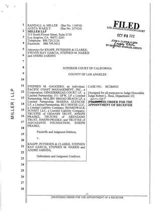 1
2
3
4
5
6
7
8
9
10
11
0... 12--I
--I
13
0:: 14
W
--I 15
--I
~.
16
17
18
19
20
21
22
23
24
25
26
27
28
RANDALL A. MILLER (Bar No. 116036)
AUSTA WAKILY (BarNo. 257424)
MILLERLLP
515 South Flower Street, Suite 2150
Los Angeles, CA 90071-2201
Telephone: 800.720.2126
Facsimile: 888.749.5812
U)s !!I;1p~J!uRT
OCT 08 2012
JO~ A CLA~.fLIZRK
BYGE ~ AwL·
Attorneys for KNAPP, PETERSEN & CLARKE,
STEVEN RAY GARCIA, STEPHEN M. HARRIS
and ANDRE JARDINI
=R~<!HARLES. DEPUTY
SUPERIOR COURT OF CALIFORNIA
COUNTY OF LOS ANGELES
STEPHEN M. GAGGERO; an individual;
PACIFIC COAST MANAGEMENT, INC., a
Corporation; GINGERBREAD COURT LP, a
Limited Partnership; 511 OFW, LP a Limited
Partnership; MALIBU BROAD BEACH LP, a
Limited Partnership; MARINA GLENCOE
LP, a Limited Partnership; BLU HOUSE LLC,
a Limited Liability Company; BOARDWALK
SUNSET LLC, a Limited Liability Company;
TRUSTEE of GIGANIN TRUST, JOSEPH
PRASKE; TRUSTEE of ARENZANO
TRUST, JOSEPH PRASKE; and TRUSTEE of
AQUASANTE FOUNDATION, JOSEPH
PRASKE,
Plaintiffs and Judgment Debtors,
v.
KNAPP, PETERSEN & CLARKE, STEPHEN
RAY GARCIA, STEPHEN M. HARRIS and
ANDRE JARDINI,
Defendants and Judgment Creditors.
CASE NO.: BC286925
[Assigned for all purposes to Judge Honorable
Judge Robert 1. Hess, Department 24]
ilF"I~ :v'9&~
[PROP88ED] ORDER FOR THE
APPOINTMENT OF RECEIVER
-1-
[pROPOSED] ORDER FOR THE APPOINTMENT OF A RECEIVER
 