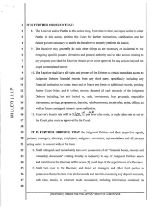 a..
......I
......I
r:r
LU
......I
......I
2
1 IT IS FURTHER ORDERED THAT:
2
3
4
5
6
7
8
9
10
11
12
13
14
15
16
17
18
19
20
8. The Receiver and/or Parties to this action may, from time to time, and upon notice to other
Parties in this action, petition this Court for further instructions, clarification and for
further powers necessary to enable the Receiver to properly perform his duties;
9. The Receiver may generally do such other things as are necessary or incidental to the
foregoing specific powers, directions and general authority and to take actions relating to
any property provided the Receiver obtains prior court approval for any actions beyond the
scope contemplated herein.
10. The Receiver shall have all rights and powers of the Debtors to obtain immediate access to
Judgment Debtors financial records from any third party, specifically including any
financial institution, to locate, trace and to freeze any funds or additional records, pending
further Court Order, and to collect, receive, demand all cash proceeds of the Judgment
pebtors including, but not limited to, cash, investments, loan proceeds, negotiable
instruments, savings, prepayments, deposits, reimbursements, receivables, notes, offsets, as
well as future contingent interests upon realization.
. ;)0 1l1I-111-
11. Receiver's hourly rate will be $ 3mf . - per hour plus costs, or such other rate as set by
the Court, plus costs as approved by the Court.
.IT IS FURTHER ORDERED THAT the Judgment Debtors and their respective agents,
partners, managers, attorneys, employees, assignees, successors, representatives and all persons
21 acting under, in concert with or for them:
22 12. Shall relinquish and immediately tum over possession of all "financial books, records and
23 ownership documents" relating directly or indirectly to any of Judgment Debtors assets
24 and liabilities to the Receiver within seven (7) court days ofthe appointment of a Receiver.
25 13. Shall tum over to the Receiver, and direct all managers and other third parties in
26 possession thereofto turn over all documents and records concerning any deposit accounts,
27 web sites, emails, in whatever mode maintained, including information contained on
28
-4-
[PROPOSED] ORDER FOR THE APPOINTMENT OF A RECEIVER
 