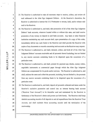 1
2
3
4
5
6
7
8
9
10
11
0...
12....J
....J
13
0:: 14
W
....J 15
....J
~
16
17
18
19
20
21
22
23
24
25
26
27
28
25. The Receiver is authorized to take all necessary steps to receive, collect, and review all
mail addressed to the Alter Ego Judgment Debtors. At the Receiver's discretion, the
Receiver is authorized to instruct the U.S. Postmaster to reroute, hold, and/or release said
mail to the Receiver.
26. The Receiver is authorized to, and shall, take possession of all of the Alter Ego Judgment
Debtors' bank accounts, wherever located within or without this state, and shall receive
possession of any money on deposit in said bank accounts. Any bank or other financial
institution maintaining any such account shall, upon presentation of a copy of this order,
immediately deliver any such funds to the Receiver and shall provide the Receiver with
copies ofany documents or records concerning such accounts as the Receiver may request.
27. The Receiver is authorized to, and shall, demand, collect, and hold all of the Alter Ego
Judgment Debtors' accounts receivable and all proceeds thereof including, but hot limited
to, any escrow accounts containing funds to be dispersed upon the occurrence of a
particular event.
28. The Receiver is authorized to, and shall, present for payment any checks, money orders,
negotiable instruments or commercial paper through which the Alter Ego Judgment
Debtors are compensated for its goods and/or services. The Receiver is authorized to, and
shall, endorse the same and collect the proceeds, including, but not limited to, the proceeds
from any escrow accounts containing funds to be dispersed upon the occurrence of a
particular event.
29. The Receiver is authorized to, and shall, deposit all proceeds collected and taken under the
Receiver's exclusive possession and control into an interest bearing bank account
("Receiver Trust Account") to be thereafter used and maintained by the Receiver in
furtherance of the Receiver's duties and powers set forth herein. The Receiver shall keep
detailed accounting records of all deposits to and all expenditures from the Receiver Trust
Account, and shall maintain those accounting records until the termination of the
receivership.
-7-
[pROPOSED] ORDER FOR THE APPOINTMENT OF A RECEIVER
 
