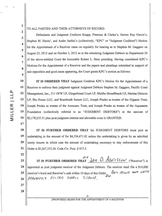 1
2
3
4
5
6
7
8
9
10
11
a.. 12...J
...J
13
0::: 14
ill
...J 15
...J
~
16
17
18
19
20
21
22
23
24
25
26
27
28
TO ALL PARTIES AND THEIR ATTORNEYS OF RECORD:
Defendants and Judgment Creditors Knapp, Petersen & Clarke's, Steven Ray Garcia's,
Stephen M. Harris', and Andre Jardini's (collectively, "KPC" or "Judgment Creditors") Motion
for the Appointment of a Receiver came on regularly for hearing as to Stephen M. Gaggero on
August 23,2012 and on October 3,2012 as to the remaining Judgment Debtors in Department 24
of the above-entitled Court the honorable Robert L. Hess presiding. Having considered KPC's
Motions for the Appointment of a Receiver and the papers and pleadings submitted in support of
and opposition and good cause appearing, the Court grants KPC's motion as follows:
IT IS ORDERED THAT Judgment Creditors KPC's Motion for the Appointment of a
Receiver to enforce their judgment against Judgment Debtors Stephen M. Gaggero, Pacific Coast
Management, Inc., 511 OFW LP, Gingerbread Court LP, Malibu BroadBeach LP, Marina Glencoe
LP, Blu House LLC, and Boardwalk Sunset LLC, Joseph Praske as trustee of the Giganin Trust,
Joseph Praske as trustee of the Arenzano Trust, and Joseph Praske as trustee of the Aquasante
Foundation (collectively referred to as "JUDGMENT DEBTORS") in the amount of
$2,178,235.51 plus post-judgment interest and allowable costs is GRANTED.
IT IS FURTHER ORDERED THAT the JUDGMENT DEBTORS must post an
undertaking in the amount of for $4,356,471.02 unless the undertaking is given by an admitted
surety insurer in which case the amount of undertaking necessary to stay enforcement of this
Order is $3,267,353.26. Code Civ. Proc. § 917.5.
Ill...)} D AIT IS FURTHER ORDERED THAT .~A-'1 r /JiLl S~r}n./ ("Receiver") is
appointed as post judgment receiver of the Judgment Debtors. The receiver shall file a $10,000
receiver's bond and Receiver's oath within 10 days ofthis Order. /JV1.t I'5tJwl
J/.} MY.) 011-1'11
fll/ii/IOv<'l'1 I'J) ,YJ.J )/I/JL..( S' //Jyu'~ . 12?W
-2-
[PROPOSED] ORDER FOR THE APPOINTMENT OF A RECEIVER
 