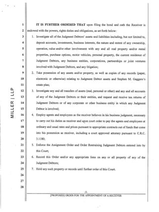 1
2
3
4
5
6
7
8
9
10
11
a.. 12--1
--1
13
0::: 14
W
--1 15
.--1
~
16
17
18
19
20
21
22
23
24
25
26
27
28
IT IS FURTHER ORDERED THAT upon filing the bond and oath the Receiver is
endowed with the powers, rights duties and obligations, as set forth below:
1. Investigate all of the Judgment Debtors' assets and liabilities including, but not limited to,
deposit accounts, investments, business interests, the nature and extent of any ownership,
operation, value and/or other involvement with any and all real property and/or rental
properties, purchase options, motor vehicles, personal property, the current residence of
Judgment Debtors, any business entities, corporations, partnerships or joint ventures
involved with Judgment Debtors, and any litigation;
2. Take possession of any assets and/or property, as well as copies of any records (paper,
electronic or otherwise) relating to Judgment Debtor assets and Stephen M. Gaggero's
estate plan;
3. Investigate any and all transfers of assets (real, personal or other) and any and all accounts
of any of the Judgment Debtors or their entities, and request and receive tax retUrns of
Judgment Debtors or of any corporate or other business ~ntity' in which any Judgment
Debtor is involved;
4. Employ agents and employees as the receiver believes in his business judgment, necessary
to carry out his duties as receiver and u~on .court order to pay the agents and employees at
ordinary and usual rates and prices pursuant to appropriate contracts out offunds that come
into his possession as receiver, including a court approved attorney pursuant to C.R.C.
3.1180;
5. Enforce the Assignment Order and Order Restraining Judgment Debtors entered into by
this Court;
6. Record this Order and/or any appropriate liens on any or all property of any of the
Judgment Debtors;
7. Hold any such property or records until further order ofthis Court.
-3-
[pROPOSED] ORDER FOR THE APPOINTMENT OF A RECEIVER
 
