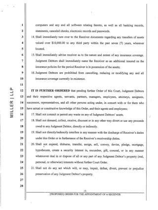1
2
3
4
5
6
7
8
9
10
11
0..
12.....J
....:.J
13
~ 14
W
.....J 15
.....J
~
16
17
18
19
20
21
22
23
24
25
26
27
28
.computers and any and all software relating thereto, as well as all banking records,
statements, canceled checks, electronic records and passwords.
14. Shall immediately tum over to the Receiver documents regarding any transfers of assets
valued over $10,000.00 to any third party within the past seven (7) years, wherever
located.
15. Shall immediately advise receiver as to the nature and extent of any insurance coverage.
Judgment Debtors shall immediately name the Receiver as an additional insured on the
insurance policies for the period Receiver is in possession ofthe assets;
16. Judgment Debtors are prohibited from cancelling, reducing or modifying any and all
insurance coverage currently in existence.
IT IS FURTHER ORDERED that pending further Order of this Court, Judgment Debtors
and their respective agents, servants, partners, managers, employees, attorneys, assignees,
successors, representatives, and all other persons acting under, in concert with or for them who
have actual or constructive knowledge ofthis Order, and their agents and employees;
17. Shall not commit or permit any waste on any of Judgment Debtors' assets.
18. Shall not demand, collect, receive, discount or in any other way divert or use any proceeds
owed to any Judgment Debtor, directly or indirectly.
19. Shall not directly/indirectly interfere in any manner with the discharge ofReceiver's duties
under this Order or in furtherance ofthe Receiver's receivership duties.
20. Shall not expend, disburse, transfer, assign, sell, convey, devise, pledge, mortgage,
hypothecate, create a security interest in, encumber, gift, conceal, or in any manner
whatsoever deal in or dispose of all or any part of any Judgment Debtor's property (real,
personal, or otherwise) interests without further Court Order.
21. Shall not do any act which will, or may, impair, defeat, divert, prevent or prejUdice
preservation of any Judgment Debtor's property.
-5-
[pROPOSED] ORDER FOR THE APPOINTMENT OF A RECEIVER
 