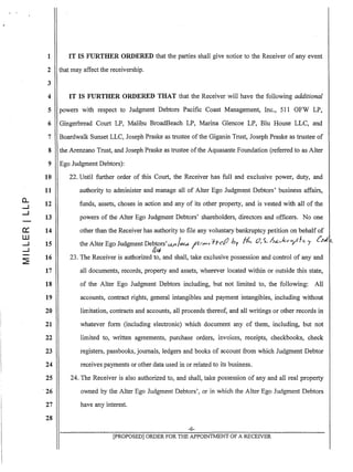 0...
.....I
.....I
0:::
W
.....I
.....I
~
1 IT IS FURTHER ORDERED that the parties shall give notice to the Receiver of any event
2 that may affect the receivership.
3
4 IT IS FURTHER ORDERED THAT that the Receiver will have the following additional
5 powers with respect to Judgment Debtors Pacific Coast Management, Inc., 511 OFW LP,
6 Gingerbread Court LP, Malibu BroadBeach LP, Marina Glencoe LP, Blu House LLC, and
7 Boardwalk Sunset LLC, Joseph Praske as trustee of the Giganin Trust, Joseph Praske as trustee of
8 the Arenzano Trust, and Joseph Praske as trustee ofthe Aquasante Foundation (referred to as Alter
9 Ego Judgment Debtors):
10
11
12
13
14
15
16
17
18
19
20
21
22
23
24
25
·26
27
28
22. Until further order of this Court, the Receiver has full and exclusive power, duty, and
authority to administer and manage all of Alter Ego Judgment Debtors' business affairs,
funds, assets, choses in action and any of its other property, and is vested with all of the
powers of the Alter Ego Judgment Debtors' shareholders, directors and officers. No one
other than the Receiver has authority to file any voluntary bankruptcy petition on behalf of
I '/1.- .() h· v (,7 'i h&..<-kru./Jlc... (""ithe Alter Ego Judgment Debtors'(..Ut. ~ Ie",.,...TI C'e 1 I ~ r ' F 7
/tt;J
. 23. The Receiver is authorized to, and shall, take exclusive possession and control of any and
all documents, records, property and assets, wherever located within or outside this state,
of the Alter Ego Judgment Debtors including, but not limited to, the following: All
accounts, contract rights, general intangibles and payment intangibles, including without
limitation, contracts and accounts, all proceeds thereof, and all writings or other records in
whatever form (including electronic) which document any of them, including, but not
limited to, written agreements, purchase orders, invoices, receipts, checkbooks, check
registers, passbooks, journals, ledgers and books of account from which Judgment Debtor
receives payments or other data used in or related to its business.
24. The Receiver is also authorized to, and shall, take possession of any and all real property
owned by the Alter Ego Judgment Debtors', or in which the Alter Ego Judgment Debtors
have any interest.
-6-
[PROPOSED] ORDER FOR THE APPOINTMENT OF A RECEIVER
 