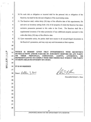 0..
....J
....J
cr::
W
....J
....J
1 30. No such risk or obligation so incurred shall be the personal risk or obligation of the
2 Receiver, but shall be the risk and obligation ofthe receivership estate.
3 31. The Receiver shall, within thirty (30) days of the effective date of this appointment, file
4 and serve an inventory setting forth a list of all property of which the Receiver has taken
5 exclusive possession pursuant to this order to the Court. The Receiver shall file a
6 supplemental inventory if he takes possession of any additional property pursuant to this
7 order after thirty (30) days ofthe effective date.
8 32. Upon reasonable notice, the parties shall have access to all non-privileged documents in
9 the Receiver's possession, and may copy any such documents at their expense.
10
11
12
13
14
15
NOTICE IS HEREBY GIVEN THAT INTERFERENCE WITH RECEIVER'S
DUTIES/ACTIONS AND/OR FAILURE BY JUDGMENT DEBTORS OR ANY PARTY
OR THEIR PRINCIPALS, EMPLOYEES, AGENTS, ATTORNEYS, OR
REPRESENTATIVES TO COMPLY WITH TillS ORDER MAY SUBJECT THE PARTY
TO BEING HELD INCONTEMPT OF COURT.
16 IT IS SO ORDERED
17
18 Dated: ()~~ ~/ h,JJ2
19
20
21
22
23
24
25
26
27
28
,
Honorable Robert L. Hess
-8-
[PROPOSED] ORDER FOR THE APPOINThlIENT OF A RECEIVER
 