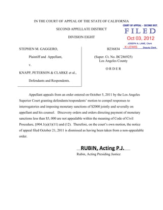 IN THE COURT OF APPEAL OF THE STATE OF CALIFORNIA
SECOND APPELLATE DISTRICT
DIVISION EIGHT
STEPHEN M. GAGGERO,
Plaintiff and Appellant,
v.
KNAPP, PETERSON & CLARKE et al.,
Defendants and Respondents.
B236834
(Super. Ct. No. BC286925)
Los Angeles County
O R D E R
Appellant appeals from an order entered on October 5, 2011 by the Los Angeles
Superior Court granting defendants/respondents’ motion to compel responses to
interrogatories and imposing monetary sanctions of $2000 jointly and severally on
appellant and his counsel. Discovery orders and orders directing payment of monetary
sanctions less than $5, 000 are not appealable within the meaning of Code of Civil
Procedure, §904.1(a)(1)(11) and (12). Therefore, on the court’s own motion, the notice
of appeal filed October 21, 2011 is dismissed as having been taken from a non-appealable
order.
_______________________________
Rubin, Acting Presiding Justice
RUBIN, Acting P.J.
COURT OF APPEAL – SECOND DIST.
JOSEPH A. LANE, Clerk
Deputy Clerk
Oct 03, 2012
K LEWIS
 