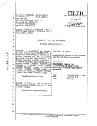 0..
-1
.....I
0:::
W
.....I
.....I
2:
FILEDLOS ANOdES'SUPERIOR COURT1 RANDALL A. MILLER (Bar No. 116036)
AUSTA WAKILY (BarNo. 257424)
2 MILLERLLP
OCT 03 2012515 South Flower Street, 'Suite 2150
3 Los Angeles, CA 90071-2201
Telephone: 800.720.2126
4 Facsimile: 888.749.5812
JO~ A. CLAR.!l~K
BY GE&=~HARLESI DEPUTY
5 Attorneys for KNAPP, PETERSEN & CLARKE,
STEVEN RAY GARCIA, STEPHENM. HARRIS '
6 and ANDRE JARDINI
7
8
9
10
11
12
13
14
15
16
17
18
19
20
, 21
22
23
24
25
26
27
28
SUPERlOR COURT OF CALIFORNIA
COUNTY OF LOS ANGELES
STEPHEN M. GAGGERO, an individual, CASE NO.: BC286925
PACIFIC COAST MANAGEMENT, INC., a
Corporation; GINGERBREAD COURT LP, a [Assigned for all purposes to Judge Honorable
Limited Partnership; 511 OFW, LP a Limited Judge Robert L Hess, Department 24]
Partnerslrip; MALIBU BROADBEACH LP, a
Limited Partnership; MARINA GLENCOE LP, /fA rSWe/}
a Limited Partnership; BLU HOUSE LLC, a ft~
Limited Liability Company; BOARDWALK ~tD] ORDER FOR
SUNSET LLC, a Limited Liability Company; ASSIGNMENT OF RIGHTS AND
JOSEPH PRASKE, Trustee of ,GIGANIN ORDER RESTRAINING ,JUDGMENT
TRUST; JOSEPH 'PRASKE, Trustee' of DEBTORS
ARENZANO TRUST; and JOSEPH PRASKE,
Trustee ofAQUASANTE FOUNDATION,
Plaintiffs and JudgmentDebtors,
v.
KNAPP, PETERSEN & CLARKE, STEVEN
RAY GARCIA, STEPHEN M. HARRIS and
ANDRE JARDINI,
Defendants and Judgment Creditors.
judge:
Date:
Time:
Honorable Robert 1. Hess
October 3, 2012
8:30 a.m.
ORDER GRANTlN'G MOTION FOR ASSIGNMENT ORDER AND ORDER RESTRAINJNG
JUDGMENT DEBTORS
 