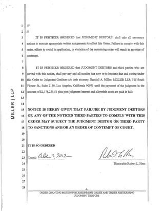 0..
....,.I
-l
a:
ill
-l
-l
:?!
1 III
2 III
3 IT IS FURTHER ORDERED that JUDGMENT DEBTORS' shall take all necessary
4 actions to execute appropriate written assignments to effect this Order. Failure to comply with this
5 order, efforts to avoid its application, or violation of th~ restraining order will result in an order of
6 contempt.
7
8
9
10
11
12
13
14
15
16
17
18
19
20
IT IS YlJRTHER ORDERED that JUDGMENT DEBTORS and third parties who are
served with this notice, shall pay any and all monies due now or to become due and owing under
this Order to: Judgment Creditors cia their attorney, Randall A. Miller, MILLER LLP, 515 South
Flower St., Suite 2150, Los Angeles, California 90071 until the payment of the judgment in the
amount of$2,178,235.51 plus post-judgment interest and allowable costs are paid in fun:
NOTICE IS HERBY GIVEN THAT FAILURE BY JUDGl1ENT DEBTORS
OR ANY OF THE NOTICED TIDRD" PARTIES TO COMPLY WITH TIllS
ORDER MAY SUBJECT THE JUDGMENT DEBTOR OR THIRD PARTY
TO SANCTIONS AND/OR AN ORDER OF CONTElVlPT OF COURT.
21 IT IS SO ORDERED
22
23
24
25
26
27
28
~__ 5 J-OJ2--Dated: Ut. f
Honorable Robert L. Hess
-8-
ORDER GRANTING MOTION FORASSIGNMENT ORDER A..llD ORDERRESTR.AINmG
JUDGMENT DEBTORS
 
