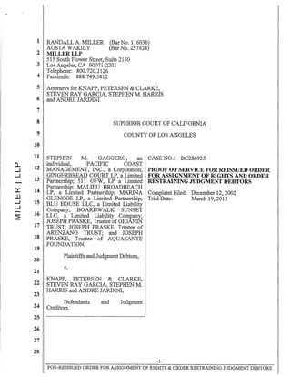 0..
--1
--1
0::
W
--1
--1
~
1 RANDALL A. MILLER (Bar No. 116036)
AUSTA WAKlLY (Bar No. 257424)
2 MILLERLLP
515 South Flower Street, Suite 2150
3 Los Angeles, CA 90071-2201
Telephone: 800.720.2126
4 Facsimile: 888.749.5812
5
6
7
8
9
10
11
12
13
14
15
16
17
18
19
20
21
22
23
24
25
26
27
28
Attorneys for KNAPP, PETERSEN & CLARKE,
STEVEN RAY GARCIA, STEPHEN M. HARRIS
and ANDRE JARDINI
SUPERIOR COURT OF CALIFORNIA
COUNTY OF LOS ANGELES
STEPHEN M. GAGGERO, an CASE NO.: BC286925
individual, PACIFIC COAST
MANAGEMENT, INC., a Corporation; PROOF OF SERVICE FOR REISSUED ORDER
GINGERBREAD COURT LP, a Limited FOR ASSIGNMENT OF RIGHTS AND ORDER
Partnership; 511 OFW, LP a Limited RESTRAINING JUDGMENT DEBTORS
Partnership; MALIBU BROADBEACH
LP, a Limited Partnership; MARINA Complaint Filed: December 12, 2002
GLENCOE LP, a Limited Partnership; Trial Date: March 19,2013
BLU HOUSE LLC, a Limited Liability
Company; BOARDWALK SUNSET
LLC, a Limited Liability Company;
JOSEPH PRASKE, Trustee of GIGANIN
TRUST; JOSEPH PRASKE, Trustee of
ARENZANO TRUST; and JOSEPH
PRASKE, Trustee of AQUASANTE
FOUNDATION,
Plaintiffs and Judgment Debtors,
v.
KNAPP, PETERSEN & CLARKE,
STEVEN RAY GARCIA, STEPHEN M.
HARRIS and ANDRE JARDINI,
Defendants
Creditors.
and Judgment
-1-
POS-REISSUED ORDER FOR ASSIGNMENT OF RIGHTS & ORDER RESTRAINING JUDGMENT DEBTORS
 