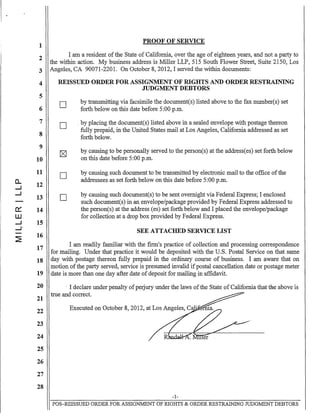 1
2
3
4
5
6
7
8
9
10
11
CL
12.....J
.....J
13
0::: 14
W
.....J 15
.....J.
~
16
17
18
19
20
21
22
23
24
25
26
27
28
PROOF OF SERVICE
I am a resident ofthe State of California, over the age of eighteen years, and not a party to
the within action. My business address is Miller LLP, 515 South Flower Street, Suite 2150, Los
Angeles, CA 90071-2201. On October 8, 2012, I served the within documents:
REISSUED ORDER FOR ASSIGNMENT OF RIGHTS AND ORDER RESTRAINING
JUDGMENT DEBTORS
D
D
D
D
by transmitting via facsimile the document(s) listed above to the fax number(s) set
forth below on this date before 5:00 p.m.
. by placing the document(s) listed above in a sealed envelope with postage thereon
fully prepaid, in the United States mail at Los Angeles, California addressed as set
forth below.
by causing to be personally served to the person(s) at the addressees) set forth below
on this date before 5:00 p.m.
by causing such document to be transmitted by electronic mail to the office ofthe
addressees as set forth below on this date before 5:00 p.m.
by causing such document(s) to be sent overnight via Federal Express; I enclosed
such document(s) in an envelope/package provided by Federal Express addressed to
the person(s) at the address (es) set forth below and I placed the envelope/package
for collection at a drop box provided by Federal Express.
SEE ATTACHED SERVICE LIST
I am readily familiar with the firm's practice of collection and processing correspondence
for mailing. Under that practice it would be deposited with the U.S. Postal Service on that same
day with postage thereon fully prepaid in the ordinary course of business. I am aware that on
motion ofthe party served, service is presumed invalid ifpostal cancellation date or postage meter
date is more than one day after date of deposit for mailing in affidavit.
, I declare under penalty ofperjury under the laws ofthe State of California that the above is
true and correct.
Executed on October 8, 2012, at Los Angeles, C<y,p"CIU.ll
-1-
POS-REISSUED ORDER FOR ASSIGNMENT OF RIGHTS & ORDER RESTRAINING JUDGMENT DEBTORS
 