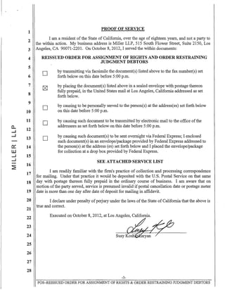 1
2
3
4
5
6
7
8
9
10
11
CL 12....J
....J
13
a: 14
W
....J 15
....J
~
16
17
18
19
20
21
22
23
24
25
26
27
28
PROOF OF SERVICE
I am a resident ofthe State of California, over the age of eighteen years, and not a party to
the within action. My business address is Miller LLP, 515 South Flower Street, Suite 2150, Los
Angeles, CA 90071-2201. On October 8, 2012, I served the within documents:
REISSUED ORDER FOR ASSIGNMENT OF RIGHTS AND ORDER RESTRAINING
JUDGMENT DEBTORS
D
D
D
D
by transmitting via facsimile the document(s) listed above to the fax number(s) set
forth below on this date before 5:00 p.m.
by placing the document(s) listed above in a sealed envelope with postage thereon
fully prepaid, in the United States mail at Los Angeles, California addressed as set
forth below.
by causing to be personally served to the person(s) at the address(es) set forth below
on this date before 5:00 p.m.
by causing such document to be transmitted by electronic mail to the office ofthe
addressees as set forth below on this date before 5:00 p.m.
by causing such document(s) to be sent overnight via Federal Express; I enclosed
such document(s) in an envelope/package provided by Federal Express addressed to
the person(s) at the address (es) set forth below and I placed the envelope/package
for collection at a drop box provided by Federal Express.
SEE ATTACHED SERVICE LIST
I am readily familiar with the fIrm's practice of collection and processing correspondence
for mailing. Under that practice it would be deposited with the U.S. Postal Service on that same
day with postage thereon fully prepaid in the ordinary course of business. I am aware that on
motion ofthe party served, service is presumed invalid ifpostal cancellation date or postage meter
date is more than one day after date ofdeposit for mailing in affidavit.
I declare under penalty ofperjury under the laws ofthe State of California that the above is
true and correct.
Executed on October 8, 2012, at Los Angeles, California.
susy~
-3-
POS-REISSUED ORDER FOR ASSIGNMENT OF RIGHTS & ORDER RESTRAINING JUDGMENT DEBTORS
 