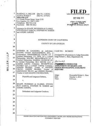 a..
....J
....J
0:::
W
....J
....J
~
1 RANDALL A. MILLER (BarNo. 116036)
AUSTA WAKILY (BarNo. 257424)
2 MILLERLLP
515 South Flower Street,Suite 2150
3 Los Angeles, CA 90071-2201
Telephone: 800.720.2126
4 Facsimile: 888:749.5812
5 Attorneys for KNAPP, PETERSEN & CLARKE,
STEVEN RAY GARCIA, STEPHENM. HARRIS
6 and ANDRE JARDINI
7
OCT 03 2012
JO~ A. CLA~~K
BY GE'~HARLES, OEPUTY
8
9
SUPERIOR COURT OF CALIFORNIA
COUNTY OF LOS ANGELES
10
11
12
13
14
15
16
17
18
19
20
21
22
23
24
25
26
27
28
STEPHEN M. GAGGERO, an individual,
PACIFIC COAST MANAGEMENT, INC., a
Corporation; GINGERBREAD COURT LP, a
Limited Partnership; 511 OFW, LP a Limited
Partnership; MALIBU BROADBEACH LP, a
Limited Partnership; MARINA GLENCOE LP,
a Limited Partnership; BLU HOUSE LLC, a
Limited Liability Company; BOARDWALK
SUNSET LLC, a Limited Liability Company;
JOSEPH PRASKE, Trustee of GIGANIN
TRUST; JOSEPH PRASKE, Trustee' of
ARENZANO TRUST; and JOSEPH PRASKE,
Trustee ofAQUASANTE FOUNDATION,
Plaintiffs and Judgment Debtors,
v.
KNAPP, PETERSEN & CLARKE, STEVEN
RAY GARCIA, STEPHEN M. HARRIS and
ANDRE JARDINI,
Defendants and Judgment Creditors.
CASE NO.: BC286925
[Assigned for all purposes to Judge Honorable
Judge Robert L. Hess, Department 24]
fl~[S)iJ,z/}
~ID] ORDER FOR
ASSIGNMENT OF RIGHTS AND
ORDER RESTRAINING JUDGMENT
DEBTORS
Judge:
Date:
Time:
Honorable Robert L. Hess
October 3,2012
8:30 a.m.
ORDER GRANTING MOTION FOR ASSIGNMENT ORDER AND ORDER RESTRAINING
JUDGMENT DEBTORS
 
