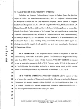 (L
.....J
.....J
0::
w
.....J
.....J
1 TO ALL PARTIES AND THEIR ATTORNEYS OF RECORD:
2 Defendants and Judgment Creditors Knapp, Petersen & Clarke'S, Steven Ray Garcia's,
3 Stephen M. Harris', and Andre Jardini's (collectively, "KPC" or "Judgment Creditors") Motion
4 for Assignment of Rights and for Order Restraining Judgment Debtors Stephen M. Gaggero,
5 Pacific Coast Management, Inc., 511 OFW LP, Gingerbread Court LP, Malibu BroadBeach LP,
6 Marina Glencoe LP, BIu House LLC, and Boardwalk Sunset LLC, Joseph Praske as trustee ofthe
7 Giganin Trust, Joseph Praske as trustee ofthe Arenzano Trust, and Joseph Praske as trustee ofthe
8 Aquasante Foundation (collectively referred to as "mDGMENT DEBTORS") came on regularly
9 for hearing on August 23,2012 and October 3,2012 in Department 24 ofthe above-entitled Court
10 the honorable Robert L. Hess presiding. Having considered KPC's motion and the papers and
11 pleadings submitted in support of and opposition and good cause appearing, the Court grants,
12 KPC's motion as follows:
13
14 IT IS ORDERED THAT the Judgment Creditors' motion for assignment of rights and
15 order restraining mDGMENT DEBTORS is granted. This Order requires the payment ofmoney
16 under Code of Civil Procedure section 917.l(a). Therefore, mDGMENT DEBTORS are required
17 to post an undertaking pursuant to Code of Civil Procedure section 917.1(b) in the amount of
18 $4,356,471.02 unless the undertaking is given by an admitted surety insurer in which case the
19 amount of undertaking necessary to stay enforcement ofthis Order is $3,267,353.26.
20
21 IT IS FURTHER ORDERED that mDGMENT DEBTORS rights' to payment now due
22 or to become due regardless of future development in the following are assigned to Judgment
23 Creditors c/o their attorney, Randall A. Miller, MILLER LLP, 515 South Flower St., Suite 2150,
24 Los Angeles, California 90071 until the payment of the judgment in the amount of $2,178,235.51
25 plus post-judgment interest and allowable costs is paid in full:
26
27
28
-2-
ORDER GRANTlNG MOTION FOR ASSIGNMENT ORDER AND ORDER RESTRAINING
JUDGMENT DEBTORS
 
