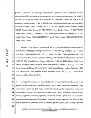 1 purchase agreement, real property, reimbursement agreement, rents, residential purchase
2 agreement, royalties, settlement, severance payment, stocks, sweat equity agreement that is held in
3 the name of or for the benefit of or accessible to JUDGMENT DEBTORS that is in the
4 possession, control, custody, or due to the following trusts, its successors or any person or entity
5 acting on its behalf: (1) GAGGERO FAMILY TRUST, Sue Gaggero Trustee; (2) TERRA MAR
6 TRUST, Joseph Praske Trustee; (3) GBC TRUST, Joseph Praske Trustee; (4) OFW TRUST,
7 Joseph Praske Trustee; (5) AVALON TRUST, Joseph Praske Trustee; (6) PRASKE 21 TRUST,
8 Joseph Praske Trustee; (7) PRASKE 22 TRUST, Joseph Praske Trustee; (8) PRASKE 33 TRUST,
9 Joseph Praske Trustee;
10
11 8. All rights to any interest or payment now due or to become due in any property owned by
12 JUDGMENT DEBTORS, including but not limited to the following properties: (1) 517 Ocean
13 Front Walk, Venice, California, 90291; (2) 511 Ocean Front Walk, Venice, California, 90291; (3)
14 523 Ocean Front Walk, Venice, California, 90291; (4) 601 Ocean Front Walk, Venice, California,
15 90291; (5) 3501 Canada Larga, Ventura, California, 93001; (6) 2886 Solimar Beach Drive,
16 Ventura, California, 93001; (7) 343 E. Main Street Ventura, California, 93001; (8) 230 E. Main
17 Street, Ventura, California, 93001; (9) 22810 Pacific Coast Highway, Malibu, California, 90265;
18 (10) 22806 Pacific Coast Highway, Malibu, California, 90265; and (11) 33222 Pacific Coast
19 Highway, Malibu, California 90265.
20
21 9. All rights to any interest or payment of monies now due or to become due in any in any
22
23
24
25
26
27
28
account, accounts receivable, a:greement, annuity policy value, assignment agreement, bond,
bonils, claim against any third party, commercial property purchase agreement, commission,
compensation, contract, credit, deed, deposit, development contract, endowment, escrow account,
financing agreement, indemnity agreement, instrument, insurance policy loan value, insurance
proceed, investment agreement, joint venture agreement, lawsuit, lease, lien, line of credit, loan,
monies, partnership agreement, power of attorney, proceeds, profit, profit-sharing agreement,
-6-
ORDER GRANTING MOTION FOR ASSIGNMENT ORDER AND ORDER RESTRAINING
JUDGMENT DEBTORS
 