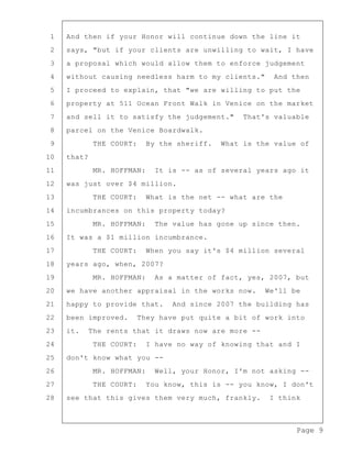 Page 9
1 And then if your Honor will continue down the line it
2 says, "but if your clients are unwilling to wait, I have
3 a proposal which would allow them to enforce judgement
4 without causing needless harm to my clients." And then
5 I proceed to explain, that "we are willing to put the
6 property at 511 Ocean Front Walk in Venice on the market
7 and sell it to satisfy the judgement." That's valuable
8 parcel on the Venice Boardwalk.
9 THE COURT: By the sheriff. What is the value of
10 that?
11 MR. HOFFMAN: It is -- as of several years ago it
12 was just over $4 million.
13 THE COURT: What is the net -- what are the
14 incumbrances on this property today?
15 MR. HOFFMAN: The value has gone up since then.
16 It was a $1 million incumbrance.
17 THE COURT: When you say it's $4 million several
18 years ago, when, 2007?
19 MR. HOFFMAN: As a matter of fact, yes, 2007, but
20 we have another appraisal in the works now. We'll be
21 happy to provide that. And since 2007 the building has
22 been improved. They have put quite a bit of work into
23 it. The rents that it draws now are more --
24 THE COURT: I have no way of knowing that and I
25 don't know what you --
26 MR. HOFFMAN: Well, your Honor, I'm not asking --
27 THE COURT: You know, this is -- you know, I don't
28 see that this gives them very much, frankly. I think
 