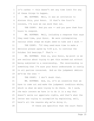 Page 10
1 it's rather -- this doesn't set any time limit for any
2 of these things to happen.
3 MR. HOFFMAN: Well, it was an invitation to
4 discuss this, your Honor. If that's the Court's
5 concern, I'm sure we can work that out.
6 THE COURT: And you are -- and you gave them four
7 hours to respond.
8 MR. HOFFMAN: Well, including a response that says
9 they need time, your Honor. We were contemplating
10 various other steps we might need to take and I wish --
11 THE COURT: "If they need more time to make a
12 decision please agree by 5:00 p.m. to continue the
13 October 3rd hearings." That's --
14 MR. HOFFMAN: Even so, your Honor, my point is we
15 are serious about trying to get this worked out without
16 being subjected to a receivership. The receivership is
17 something that I'm sure your Honor understands is costly
18 to all parties concerned. And as the judgement debtors
19 we'd be the ones --
20 THE COURT: I don't doubt that.
21 MR. HOFFMAN: And, so, it's an incentive that we
22 have to come out and make the judgement creditors whole,
23 which is what we were trying to do there. As I said,
24 the main concern we have is to do it in a way that
25 doesn't waive our appellate rights, and that's what the
26 letter was trying to accomplish by explaining, well,
27 here's all the reasons why we're doing it.
28 If there are specifics that the court feels
 