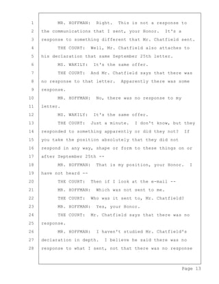 Page 13
1 MR. HOFFMAN: Right. This is not a response to
2 the communications that I sent, your Honor. It's a
3 response to something different that Mr. Chatfield sent.
4 THE COURT: Well, Mr. Chatfield also attaches to
5 his declaration that same September 25th letter.
6 MS. WAKILY: It's the same offer.
7 THE COURT: And Mr. Chatfield says that there was
8 no response to that letter. Apparently there was some
9 response.
10 MR. HOFFMAN: No, there was no response to my
11 letter.
12 MS. WAKILY: It's the same offer.
13 THE COURT: Just a minute. I don't know, but they
14 responded to something apparently or did they not? If
15 you take the position absolutely that they did not
16 respond in any way, shape or form to these things on or
17 after September 25th --
18 MR. HOFFMAN: That is my position, your Honor. I
19 have not heard --
20 THE COURT: Then if I look at the e-mail --
21 MR. HOFFMAN: Which was not sent to me.
22 THE COURT: Who was it sent to, Mr. Chatfield?
23 MR. HOFFMAN: Yes, your Honor.
24 THE COURT: Mr. Chatfield says that there was no
25 response.
26 MR. HOFFMAN: I haven't studied Mr. Chatfield's
27 declaration in depth. I believe he said there was no
28 response to what I sent, not that there was no response
 