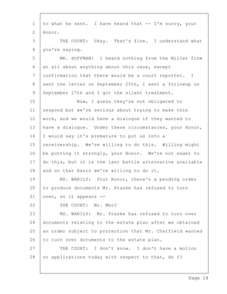 Page 14
1 to what he sent. I have heard that -- I'm sorry, your
2 Honor.
3 THE COURT: Okay. That's fine. I understand what
4 you're saying.
5 MR. HOFFMAN: I heard nothing from the Miller firm
6 at all about anything about this case, except
7 confirmation that there would be a court reporter. I
8 sent the letter on September 25th, I sent a followup on
9 September 27th and I got the silent treatment.
10 Now, I guess they're not obligated to
11 respond but we're serious about trying to make this
12 work, and we would have a dialogue if they wanted to
13 have a dialogue. Under these circumstances, your Honor,
14 I would say it's premature to put us into a
15 receivership. We're willing to do this. Willing might
16 be putting it strongly, your Honor. We're not eager to
17 do this, but it is the last battle alternative available
18 and on that basis we're willing to do it.
19 MS. WAKILY: Your Honor, there's a pending order
20 to produce documents Mr. Praske has refused to turn
21 over, so it appears --
22 THE COURT: Mr. Who?
23 MS. WAKILY: Mr. Praske has refused to turn over
24 documents relating to the estate plan after we obtained
25 an order subject to protection that Mr. Chatfield wanted
26 to turn over documents to the estate plan.
27 THE COURT: I don't know. I don't have a motion
28 or applications today with respect to that, do I?
 