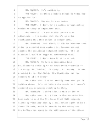 Page 15
1 MS. WAKILY: It's exhibit to --
2 THE COURT: Is there a motion before me today for
3 an application?
4 MS. WAKILY: No, no, it's an order.
5 THE COURT: I don't have a motion or application
6 before me today to adjudicate this.
7 MS. WAKILY: I'm not saying there's a --
8 adjudicate -- I'm saying that there's an order
9 outstanding that they refuse to comply with.
10 MR. HOFFMAN: Your Honor, if I'm not mistaken that
11 order is directed only against Mr. Gaggero and not
12 against the additional judgement debtors. If I am
13 mistaken I would be happy to acknowledge that.
14 THE COURT: I don't know if it is or not.
15 MS. WAKILY: We have declarations from
16 Mr. Chatfield refusing to disclose those documents --
17 I'm sorry, Mr. Praske. I'm sorry. Mr. Praske. It was
18 provided by Mr. Chatfield. Mr. Chatfield, can you
19 correct me if I'm wrong?
20 MR. CHATFIELD: I'm not exactly sure what you're
21 talking about. It's not before the court, so I haven't
22 reviewed any documents relating to that.
23 MR. HOFFMAN: I don't know if this is the --
24 MR. CHATFIELD: All I know is that an offer has
25 been made to sell the 511 Ocean Front Walk property
26 either by voluntary sale by a real estate agent or by a
27 Sheriff's sale, which is ordered by the court, and
28 Mr. Hoffman can speak to the willingness of his client
 