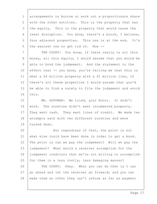 Page 17
1 arrangements to borrow or work out a proportionate share
2 with the other entities. This is the property that has
3 the equity. This is the property that would cause the
4 least disruption. You know, there's a block, I believe,
5 four adjacent properties. This one is at the end. It's
6 the easiest one to get rid of. Now --
7 THE COURT: You know, if there really is all this
8 money, all this equity, I would assume that you would be
9 able to bond the judgement. And the statement to the
10 effect that -- you know, you're telling me that this is
11 what a $4 million property with a $1 million lien, if
12 there's all these properties I would assume that you'd
13 be able to find a surety to file the judgement and avoid
14 this.
15 MR. HOFFMAN: We tried, your Honor. It didn't
16 work. The sureties didn't want incumbered property.
17 They want cash. They want lines of credit. We made two
18 attempts each with two different sureties and were
19 turned down.
20 But regardless of that, the point is not
21 what else could have been done in order to get a bond.
22 The point is can we pay the judgement? Will we pay the
23 judgement? What would a receiver accomplish for the
24 judgement creditors that we're not willing to accomplish
25 for them in a less costly, less damaging manner?
26 THE COURT: Okay. What you can do then is I can
27 go ahead and let the receiver go forward, and you can
28 make them an offer they can't refuse as far as payment
 