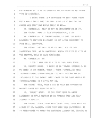 1
2
3
4
5
6
7
8
9
10
11
12
13
14
15
16
17
18
19
20
21
22
23
24
25
26
27
28
A-11
ENFORCEMENT IS TO BE INTERPRETED AND ENFORCED AS ANY OTHER
TYPE OF DISCOVERY.
I THINK THERE IS A PROVISION ON THAT POINT THERE
WHICH WOULD IMPLY THAT THE SAME RULES AS TO MOTIONS TO
COMPEL AND SANCTIONS WOULD APPLY AS WELL.
MR. CHATFIELD: THAT IS NOT MY UNDERSTANDING OF IT.
THE COURT: WHAT IS YOUR UNDERSTANDING, SIR?
MR. CHATFIELD: MY UNDERSTANDING IS THAT THE RULES
RELATING TO PRETRIAL DISCOVERY DO NOT APPLY GENERALLY TO
POST TRIAL DISCOVERY.
THE COURT: AND THAT IS BASED OKAY, BUT IN THIS
PARTICULAR CASE, AS TO SANCTIONS, WOULD YOU LIKE TO CITE ME
THE STATUTE, RULE OR CASE AUTHORITY?
MR. CHATFIELD: NO.
I DON'T HAVE ANY TO CITE TO YOU, YOUR HONOR.
MR. KHAJAVI-NOURI: I THINK IT IS 708.020 SECTION C, AS
WE CITED IN OUR MOTION, WHICH I THINK PARAPHRASED HERE
INTERROGATORIES SERVED PURSUANT TO THIS SECTION MAY BE
INFLUENCED TO THE EXTENT PRACTICABLE IN THE SAME MANNER AS
INTERROGATORIES IN A CIVIL ACTION.
THE COURT: WELL, WHAT I SEE IS THAT THE OPPOSITION
DOESN'T RAISE ANY ISSUE OF THIS.
MR. KHAJAVI-NOURI: IF THE COURT WERE TO AWARD
SANCTIONS HE WOULD REQUEST IT BE AWARDED HALF AND HALF
AGAINST PLAINTIFF.
THE COURT: SINCE THERE WERE OBJECTIONS, THESE WERE NOT
SIGNED BY MR. GAGGERO, SINCE THEY WERE ONLY OBJECTIONS, IS
IT APPROPRIATE TO AWARD THE SANCTIONS AGAINST MR. GAGGERO AS
 