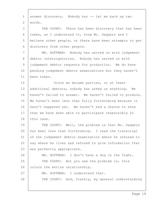 Page 19
1 answer discovery. Nobody has -- let me back up two
2 words.
3 THE COURT: There has been discovery that has been
4 taken, as I understand it, from Mr. Gaggero and I
5 believe other people, or there have been attempts to get
6 discovery from other people.
7 MR. HOFFMAN: Nobody has served us with judgement
8 debtor interrogatories. Nobody has served us with
9 judgement debtor requests for production. We do have
10 pending judgement debtor examinations but they haven't
11 been taken.
12 Since we became parties, or at least
13 additional debtors, nobody has asked us anything. We
14 haven't failed to answer. We haven't failed to produce.
15 We haven't been less than fully forthcoming because it
16 hasn't happened yet. We haven't had a chance to show
17 that we have been able to participate responsibly in
18 this case.
19 THE COURT: Well, the problem is that Mr. Gaggero
20 has been less than forthcoming. I read the transcript
21 of the judgement debtor examination where he refused to
22 say where he lives and refused to give information that
23 was perfectly appropriate.
24 MR. HOFFMAN: I don't have a dog in the fight.
25 THE COURT: But you see the problem is, this
26 colors the entire relationship.
27 MR. HOFFMAN: I understand that.
28 THE COURT: And, frankly, my general understanding
 