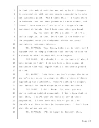 Page 20
1 is that this web of entities was set up by Mr. Gaggero
2 in consultation with various people essentially to make
3 him judgement proof. And I think that -- I think there
4 is evidence that has been presented to that effect, and
5 indeed I have some recollection of Mr. Gaggero's own
6 testimony at trial. And I have seen this, you know?
7 So, you know, if I'm a little -- if I'm a
8 trifle skeptical of this, let's turn to the merits of
9 the proposed order for assignment rights and order
10 restraining judgement debtors.
11 MR. HOFFMAN: Your Honor, before we do that, may I
12 suggest that we simply continue this hearing to give us
13 a chance in order to make that sale happen?
14 THE COURT: Why should I -- on the basis of what I
15 have before me today, I do not have a high degree of
16 confidence that will happen within a reasonable period
17 of time.
18 MS. WAKILY: Your Honor, we don't accept the terms
19 and we're not going to accept on offer without evidence
20 supporting the statements. There's nothing to suggest
21 that there's not other entities or assets available.
22 THE COURT: I don't know. You know, you say
23 you're getting updated appraisal. I don't know what it
24 will show. I don't know the value of any of these
25 properties. I don't know what the -- you tell me
26 there's a million dollars in incumbrances. I don't know
27 what the values are and --
28 MR. HOFFMAN: I'll be happy to document that.
 