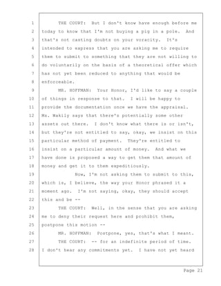 Page 21
1 THE COURT: But I don't know have enough before me
2 today to know that I'm not buying a pig in a pole. And
3 that's not casting doubts on your voracity. It's
4 intended to express that you are asking me to require
5 them to submit to something that they are not willing to
6 do voluntarily on the basis of a theoretical offer which
7 has not yet been reduced to anything that would be
8 enforceable.
9 MR. HOFFMAN: Your Honor, I'd like to say a couple
10 of things in response to that. I will be happy to
11 provide the documentation once we have the appraisal.
12 Ms. Wakily says that there's potentially some other
13 assets out there. I don't know what there is or isn't,
14 but they're not entitled to say, okay, we insist on this
15 particular method of payment. They're entitled to
16 insist on a particular amount of money. And what we
17 have done is proposed a way to get them that amount of
18 money and get it to them expeditiously.
19 Now, I'm not asking them to submit to this,
20 which is, I believe, the way your Honor phrased it a
21 moment ago. I'm not saying, okay, they should accept
22 this and be --
23 THE COURT: Well, in the sense that you are asking
24 me to deny their request here and prohibit them,
25 postpone this motion --
26 MR. HOFFMAN: Postpone, yes, that's what I meant.
27 THE COURT: -- for an indefinite period of time.
28 I don't hear any commitments yet. I have not yet heard
 