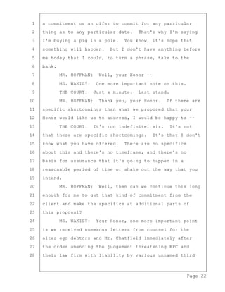 Page 22
1 a commitment or an offer to commit for any particular
2 thing as to any particular date. That's why I'm saying
3 I'm buying a pig in a pole. You know, it's hope that
4 something will happen. But I don't have anything before
5 me today that I could, to turn a phrase, take to the
6 bank.
7 MR. HOFFMAN: Well, your Honor --
8 MS. WAKILY: One more important note on this.
9 THE COURT: Just a minute. Last stand.
10 MR. HOFFMAN: Thank you, your Honor. If there are
11 specific shortcomings than what we proposed that your
12 Honor would like us to address, I would be happy to --
13 THE COURT: It's too indefinite, sir. It's not
14 that there are specific shortcomings. It's that I don't
15 know what you have offered. There are no specifics
16 about this and there's no timeframe, and there's no
17 basis for assurance that it's going to happen in a
18 reasonable period of time or shake out the way that you
19 intend.
20 MR. HOFFMAN: Well, then can we continue this long
21 enough for me to get that kind of commitment from the
22 client and make the specifics at additional parts of
23 this proposal?
24 MS. WAKILY: Your Honor, one more important point
25 is we received numerous letters from counsel for the
26 alter ego debtors and Mr. Chatfield immediately after
27 the order amending the judgement threatening KPC and
28 their law firm with liability by various unnamed third
 
