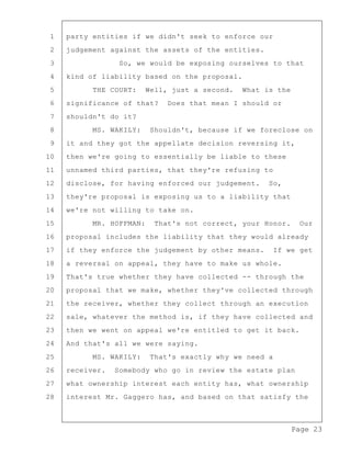 Page 23
1 party entities if we didn't seek to enforce our
2 judgement against the assets of the entities.
3 So, we would be exposing ourselves to that
4 kind of liability based on the proposal.
5 THE COURT: Well, just a second. What is the
6 significance of that? Does that mean I should or
7 shouldn't do it?
8 MS. WAKILY: Shouldn't, because if we foreclose on
9 it and they got the appellate decision reversing it,
10 then we're going to essentially be liable to these
11 unnamed third parties, that they're refusing to
12 disclose, for having enforced our judgement. So,
13 they're proposal is exposing us to a liability that
14 we're not willing to take on.
15 MR. HOFFMAN: That's not correct, your Honor. Our
16 proposal includes the liability that they would already
17 if they enforce the judgement by other means. If we get
18 a reversal on appeal, they have to make us whole.
19 That's true whether they have collected -- through the
20 proposal that we make, whether they've collected through
21 the receiver, whether they collect through an execution
22 sale, whatever the method is, if they have collected and
23 then we went on appeal we're entitled to get it back.
24 And that's all we were saying.
25 MS. WAKILY: That's exactly why we need a
26 receiver. Somebody who go in review the estate plan
27 what ownership interest each entity has, what ownership
28 interest Mr. Gaggero has, and based on that satisfy the
 