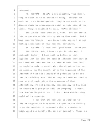 Page 24
1 judgement.
2 MR. HOFFMAN: That's a non-sequitur, your Honor.
3 They're entitled to an amount of money. They're not
4 entitled to an investigation. They're not entitled to
5 dissect whatever arrangements exist on this side of the
6 table. They're entitled to cash. We've offered --
7 THE COURT: Give them cash, then. You can settle
8 this -- you can settle this by giving them cash. And I
9 have zero confidence -- you know, look, again, I am not
10 casting aspersions on your personal rectitude.
11 MR. HOFFMAN: I know that, your Honor. Thank you.
12 THE COURT: But, I have -- put it this way. I
13 seriously doubt -- I have nothing before me that
14 suggests that you have the kind of intimate knowledge of
15 all these entities and their financial condition that
16 you would be able to detail what the situation is. At
17 the moment. At the moment, given the vagueness of the
18 information that has already been presented to me and
19 that is including about the ability of these entities to
20 come up with cash, given the vagueness of that
21 information, I'm not prepared, necessarily, to buy into
22 the notion that you gotta sell the property. I don't
23 know whether do you or not. I don't know whether they
24 would sell a property.
25 I see that the receiver is supposed to
26 take -- supposed to have certain rights or the ability
27 to go the receipts of judgements that are coming in
28 which would not involve the sale of property. There's a
 