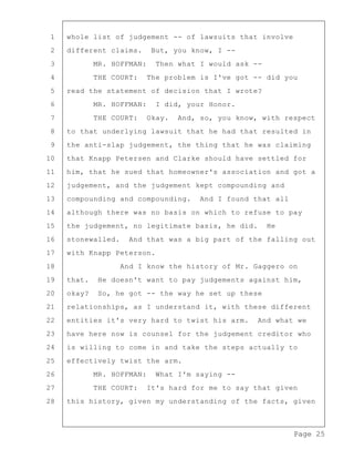 Page 25
1 whole list of judgement -- of lawsuits that involve
2 different claims. But, you know, I --
3 MR. HOFFMAN: Then what I would ask --
4 THE COURT: The problem is I've got -- did you
5 read the statement of decision that I wrote?
6 MR. HOFFMAN: I did, your Honor.
7 THE COURT: Okay. And, so, you know, with respect
8 to that underlying lawsuit that he had that resulted in
9 the anti-slap judgement, the thing that he was claiming
10 that Knapp Petersen and Clarke should have settled for
11 him, that he sued that homeowner's association and got a
12 judgement, and the judgement kept compounding and
13 compounding and compounding. And I found that all
14 although there was no basis on which to refuse to pay
15 the judgement, no legitimate basis, he did. He
16 stonewalled. And that was a big part of the falling out
17 with Knapp Peterson.
18 And I know the history of Mr. Gaggero on
19 that. He doesn't want to pay judgements against him,
20 okay? So, he got -- the way he set up these
21 relationships, as I understand it, with these different
22 entities it's very hard to twist his arm. And what we
23 have here now is counsel for the judgement creditor who
24 is willing to come in and take the steps actually to
25 effectively twist the arm.
26 MR. HOFFMAN: What I'm saying --
27 THE COURT: It's hard for me to say that given
28 this history, given my understanding of the facts, given
 