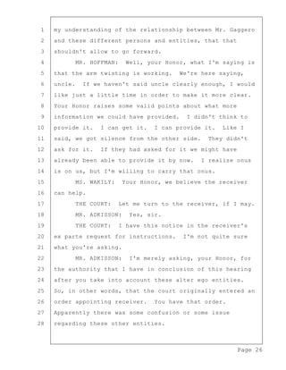 Page 26
1 my understanding of the relationship between Mr. Gaggero
2 and these different persons and entities, that that
3 shouldn't allow to go forward.
4 MR. HOFFMAN: Well, your Honor, what I'm saying is
5 that the arm twisting is working. We're here saying,
6 uncle. If we haven't said uncle clearly enough, I would
7 like just a little time in order to make it more clear.
8 Your Honor raises some valid points about what more
9 information we could have provided. I didn't think to
10 provide it. I can get it. I can provide it. Like I
11 said, we got silence from the other side. They didn't
12 ask for it. If they had asked for it we might have
13 already been able to provide it by now. I realize onus
14 is on us, but I'm willing to carry that onus.
15 MS. WAKILY: Your Honor, we believe the receiver
16 can help.
17 THE COURT: Let me turn to the receiver, if I may.
18 MR. ADKISSON: Yes, sir.
19 THE COURT: I have this notice in the receiver's
20 ex parte request for instructions. I'm not quite sure
21 what you're asking.
22 MR. ADKISSON: I'm merely asking, your Honor, for
23 the authority that I have in conclusion of this hearing
24 after you take into account these alter ego entities.
25 So, in other words, that the court originally entered an
26 order appointing receiver. You have that order.
27 Apparently there was some confusion or some issue
28 regarding these other entities.
 