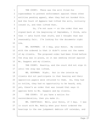Page 27
1 THE COURT: There was the writ filed for
2 supersedeas to prevent enforcement against these other
3 entities pending appeal, when they had not bonded this.
4 And the Court of Appeals had lifted the writ, initially
5 issued it, and then lifted that.
6 So, I'm not sure -- so the order that was
7 signed back at the beginning of September, I think, sets
8 that -- sets forth that stuff, and I thought that was
9 reasonably fair. I'm looking for the documents right
10 now.
11 MR. HOFFMAN: If I may, your Honor. My concern
12 with the ordered is that it didn't cross out the names
13 of my clients. The proposed order had been filed before
14 the stay was in place, so it was seeking relief against
15 Mr. Gaggero and my clients.
16 THE COURT: Exactly, and the court did not sign it
17 until the stay was lifted.
18 MR. HOFFMAN: Right. But in the interim my
19 clients did not participate in that hearing and their
20 opposition papers were returned to them. So, they had
21 no notice, they had no opportunity to be heard, and,
22 yet, there's an order that was issued that says it
23 applies both to Mr. Gaggero and my clients.
24 THE COURT: If you have a motion for
25 reconsideration, then you make it.
26 MR. CHATFIELD: Well, your Honor, if I may. I was
27 in court with Ms. Wakily when your Honor ordered the
28 hearings to the new judgement debtors off calendar, and
 