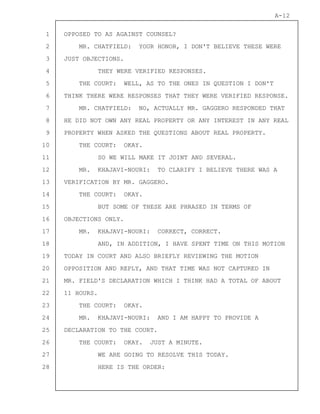 1
2
3
4
5
6
7
8
9
10
11
12
13
14
15
16
17
18
19
20
21
22
23
24
25
26
27
28
A-12
OPPOSED TO AS AGAINST COUNSEL?
MR. CHATFIELD: YOUR HONOR, I DON'T BELIEVE THESE WERE
JUST OBJECTIONS.
THEY WERE VERIFIED RESPONSES.
THE COURT: WELL, AS TO THE ONES IN QUESTION I DON'T
THINK THERE WERE RESPONSES THAT THEY WERE VERIFIED RESPONSE.
MR. CHATFIELD: NO, ACTUALLY MR. GAGGERO RESPONDED THAT
HE DID NOT OWN ANY REAL PROPERTY OR ANY INTEREST IN ANY REAL
PROPERTY WHEN ASKED THE QUESTIONS ABOUT REAL PROPERTY.
THE COURT: OKAY.
SO WE WILL MAKE IT JOINT AND SEVERAL.
MR. KHAJAVI-NOURI: TO CLARIFY I BELIEVE THERE WAS A
VERIFICATION BY MR. GAGGERO.
THE COURT: OKAY.
BUT SOME OF THESE ARE PHRASED IN TERMS OF
OBJECTIONS ONLY.
MR. KHAJAVI-NOURI: CORRECT, CORRECT.
AND, IN ADDITION, I HAVE SPENT TIME ON THIS MOTION
TODAY IN COURT AND ALSO BRIEFLY REVIEWING THE MOTION
OPPOSITION AND REPLY, AND THAT TIME WAS NOT CAPTURED IN
MR. FIELD'S DECLARATION WHICH I THINK HAD A TOTAL OF ABOUT
11 HOURS.
THE COURT: OKAY.
MR. KHAJAVI-NOURI: AND I AM HAPPY TO PROVIDE A
DECLARATION TO THE COURT.
THE COURT: OKAY. JUST A MINUTE.
WE ARE GOING TO RESOLVE THIS TODAY.
HERE IS THE ORDER:
 