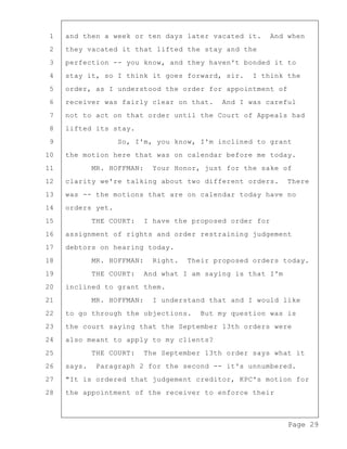 Page 29
1 and then a week or ten days later vacated it. And when
2 they vacated it that lifted the stay and the
3 perfection -- you know, and they haven't bonded it to
4 stay it, so I think it goes forward, sir. I think the
5 order, as I understood the order for appointment of
6 receiver was fairly clear on that. And I was careful
7 not to act on that order until the Court of Appeals had
8 lifted its stay.
9 So, I'm, you know, I'm inclined to grant
10 the motion here that was on calendar before me today.
11 MR. HOFFMAN: Your Honor, just for the sake of
12 clarity we're talking about two different orders. There
13 was -- the motions that are on calendar today have no
14 orders yet.
15 THE COURT: I have the proposed order for
16 assignment of rights and order restraining judgement
17 debtors on hearing today.
18 MR. HOFFMAN: Right. Their proposed orders today.
19 THE COURT: And what I am saying is that I'm
20 inclined to grant them.
21 MR. HOFFMAN: I understand that and I would like
22 to go through the objections. But my question was is
23 the court saying that the September 13th orders were
24 also meant to apply to my clients?
25 THE COURT: The September 13th order says what it
26 says. Paragraph 2 for the second -- it's unnumbered.
27 "It is ordered that judgement creditor, KPC's motion for
28 the appointment of the receiver to enforce their
 