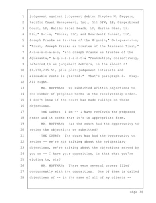 Page 30
1 judgement against judgement debtor Stephen M. Gaggero,
2 Pacific Coast Management, Inc., 511 OFW, LP, Gingerbread
3 Court, LP, Malibu Broad Beach, LP, Marina Glen, LP,
4 Blu," B-l-u, "House, LLC, and Boardwalk Sunset, LLC,
5 Joseph Praske as trustee of the Giganin," G-i-g-a-n-i-n,
6 "Trust, Joseph Praske as trustee of the Arenzano Trust,"
7 A-r-e-n-z-a-n-o, "and Joseph Praske as trustee of the
8 Aquasanta," A-q-u-a-s-a-n-t-a "Foundation, collectively,
9 referred to as judgement debtors, in the amount of
10 $2,178,235.51, plus post-judgement interests and
11 allowable costs is granted." That's paragraph 2. Okay.
12 All right.
13 MR. HOFFMAN: We submitted written objections to
14 the number of proposed terms in the receivership order.
15 I don't know if the court has made rulings on those
16 objections.
17 THE COURT: I am -- I have reviewed the proposed
18 order and it seems that it's in appropriate form.
19 MR. HOFFMAN: Has the court had the opportunity to
20 review the objections we submitted?
21 THE COURT: The court has had the opportunity to
22 review -- we're not talking about the evidentiary
23 objections, we're talking about the objections served by
24 you on -- I have your opposition, is that what you're
25 eluding to, sir?
26 MR. HOFFMAN: There were several papers filed
27 concurrently with the opposition. One of them is called
28 objections of -- in the name of all of my clients --
 