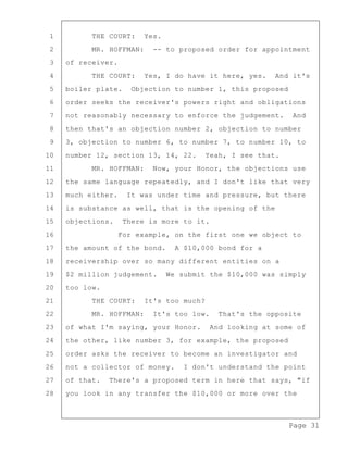 Page 31
1 THE COURT: Yes.
2 MR. HOFFMAN: -- to proposed order for appointment
3 of receiver.
4 THE COURT: Yes, I do have it here, yes. And it's
5 boiler plate. Objection to number 1, this proposed
6 order seeks the receiver's powers right and obligations
7 not reasonably necessary to enforce the judgement. And
8 then that's an objection number 2, objection to number
9 3, objection to number 6, to number 7, to number 10, to
10 number 12, section 13, 14, 22. Yeah, I see that.
11 MR. HOFFMAN: Now, your Honor, the objections use
12 the same language repeatedly, and I don't like that very
13 much either. It was under time and pressure, but there
14 is substance as well, that is the opening of the
15 objections. There is more to it.
16 For example, on the first one we object to
17 the amount of the bond. A $10,000 bond for a
18 receivership over so many different entities on a
19 $2 million judgement. We submit the $10,000 was simply
20 too low.
21 THE COURT: It's too much?
22 MR. HOFFMAN: It's too low. That's the opposite
23 of what I'm saying, your Honor. And looking at some of
24 the other, like number 3, for example, the proposed
25 order asks the receiver to become an investigator and
26 not a collector of money. I don't understand the point
27 of that. There's a proposed term in here that says, "if
28 you look in any transfer the $10,000 or more over the
 