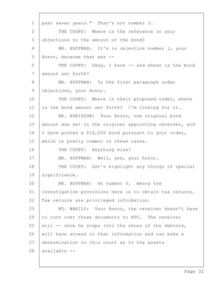 Page 32
1 past seven years." That's not number 3.
2 THE COURT: Where is the reference in your
3 objections to the amount of the bond?
4 MR. HOFFMAN: It's in objection number 1, your
5 Honor, because that was --
6 THE COURT: Okay, I have -- and where is the bond
7 amount set forth?
8 MR. HOFFMAN: In the first paragraph under
9 objections, your Honor.
10 THE COURT: Where in their proposed order, where
11 is the bond amount set forth? I'm looking for it.
12 MR. ADKISSON: Your Honor, the original bond
13 amount was set in the original appointing receiver, and
14 I have posted a $10,000 bond pursuant to your order,
15 which is pretty common in these cases.
16 THE COURT: Anything else?
17 MR. HOFFMAN: Well, yes, your honor.
18 THE COURT: Let's highlight any things of special
19 significance.
20 MR. HOFFMAN: On number 3. Among the
21 investigative provisions here is to obtain tax returns.
22 Tax returns are privileged information.
23 MS. WAKILY: Your Honor, the receiver doesn't have
24 to turn over those documents to KPC. The receiver
25 will -- once he steps into the shoes of the debtors,
26 will have access to that information and can make a
27 determination to this court as to the assets
28 available --
 