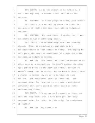 Page 33
1 THE COURT: As to the objection to number 3, I
2 don't see anything in number 3 that relates to tax
3 returns.
4 MR. HOFFMAN: In their proposed order, your Honor?
5 THE COURT: Are we talking about the order for
6 assignment of rights and order restraining judgement
7 debtors?
8 MR. HOFFMAN: No, your Honor, I apologize. I was
9 referring to the receivership order.
10 THE COURT: The receivership order was already
11 signed. There is no motion or application for
12 reconsideration of that before me today. I'm trying to
13 talk about the order of assignment of rights and order
14 restraining judgement debtors.
15 MS. WAKILY: Your Honor, we filed the motion as to
16 alter egos as a precaution. We didn't pursue the alter
17 egos debtor based on the previous orders, because we
18 weren't aware that we could. And we knew it didn't have
19 a chance to oppose it, so we've refiled the same
20 motions. The assignment order is identical. The
21 proposed order for receiver is -- there's additional
22 authority that we've added in there based on other
23 receivership orders.
24 THE COURT: I'm sorry, am I correct or incorrect
25 that the only order that I have from you, the only
26 proposed order for today, is this order for assignment
27 of rights?
28 MS. WAKILY: No, there's --
 