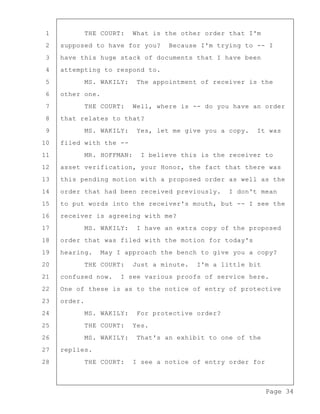 Page 34
1 THE COURT: What is the other order that I'm
2 supposed to have for you? Because I'm trying to -- I
3 have this huge stack of documents that I have been
4 attempting to respond to.
5 MS. WAKILY: The appointment of receiver is the
6 other one.
7 THE COURT: Well, where is -- do you have an order
8 that relates to that?
9 MS. WAKILY: Yes, let me give you a copy. It was
10 filed with the --
11 MR. HOFFMAN: I believe this is the receiver to
12 asset verification, your Honor, the fact that there was
13 this pending motion with a proposed order as well as the
14 order that had been received previously. I don't mean
15 to put words into the receiver's mouth, but -- I see the
16 receiver is agreeing with me?
17 MS. WAKILY: I have an extra copy of the proposed
18 order that was filed with the motion for today's
19 hearing. May I approach the bench to give you a copy?
20 THE COURT: Just a minute. I'm a little bit
21 confused now. I see various proofs of service here.
22 One of these is as to the notice of entry of protective
23 order.
24 MS. WAKILY: For protective order?
25 THE COURT: Yes.
26 MS. WAKILY: That's an exhibit to one of the
27 replies.
28 THE COURT: I see a notice of entry order for
 